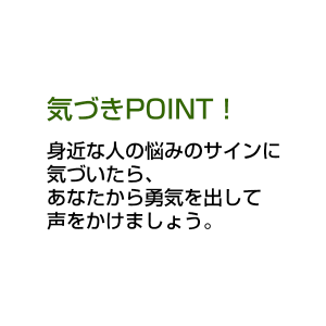 気づきPOINT！ 身近な人の悩みのサインに気づいたら、あなたから勇気を出して声をかけましょう。