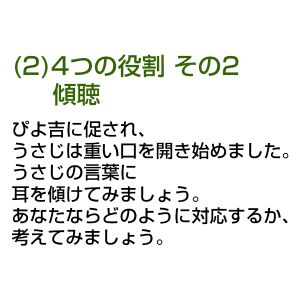 (2)4つの役割 その2 傾聴 ぴよ吉に促され、うさじは重い口を開き始めました。 うさじの言葉に耳を傾けてみましょう。 あなたならどのように対応するか、考えてみましょう。