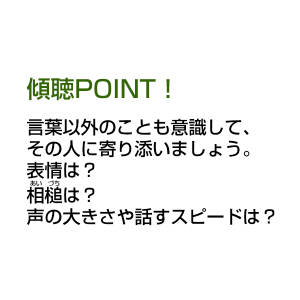 傾聴POINT！ 言葉以外のことも意識して、その人に寄り添いましょう。 表情は？相槌は？声の大きさや話すスピードは？