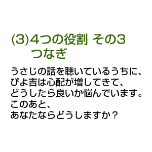 (3)4つの役割 その3 つなぎ うさじの話を聴いているうちに、ぴよ吉は心配が増してきて、どうしたら良いか悩んでいます。 このあと、あなたならどうしますか？