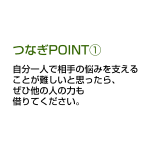 つなぎPOINT① 自分一人で相手の悩みを支えることが難しいと思ったら、ぜひ他の人の力も借りてください。