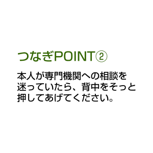 つなぎPOINT② 本人が専門機関への相談を迷っていたら、背中をそっと押してあげてください。