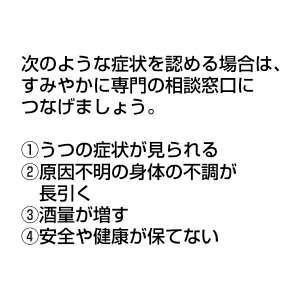 次のような症状を認める場合は、すみやかに専門の相談窓口につなげましょう。 ①うつの症状が見られる ②原因不明の身体の不調が長引く ③酒量が増す ④安全や健康が保てない