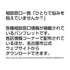 相談窓口一覧「ひとりで悩みを抱えていませんか？」 各種相談窓口情報が掲載されているパンフレットです。 各区情報コーナーで配布されているほか、名古屋市公式ウェブサイトからダウンロードできます。