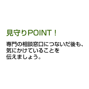 見守りPOINT！ 専門の相談窓口につないだ後も、気にかけていることを伝えましょう。