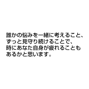 誰かの悩みを一緒に考えること、 ずっと見守り続けることで、 時にあなた自身が疲れることもあるかと思います。