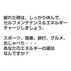 疲れた時は、しっかり休んで、 セルフメンテナンス＆エネルギーチャージしましょう。 スポーツ、音楽、旅行、グルメ、おしゃべり… あなたのエネルギーの源はなんですか？